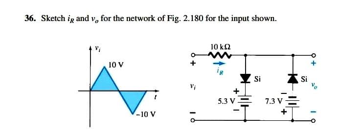 36. Sketch ig and v, for the network of Fig. 2.180 for the input shown.
10 k2
10 V
iR
Si
Si
Vi
5.3 V=
7.3 V=
-10 V

