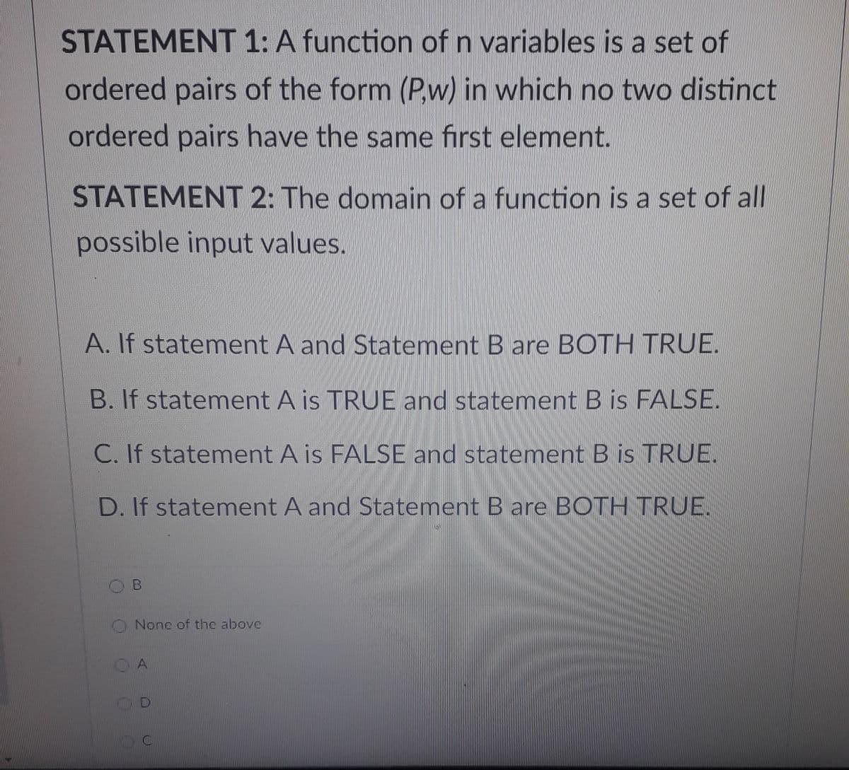 STATEMENT 1: A function of n variables is a set of
ordered pairs of the form (P,w) in which no two distinct
ordered pairs have the same first element.
STATEMENT 2: The domain of a function is a set of all
possible input values.
A. If statement A and Statement B are BOTH TRUE.
B. If statement A is TRUE and statement B is FALSE.
C. If statement A is FALSE and statement B is TRUE.
D. If statement A and Statement B are BOTH TRUE.
O Nonc of the above

