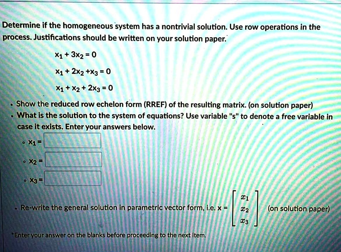 Determine if the homogeneous system has a nontrivial solution. Use row operations in the
process. Justifications should be written on your solution paper.
X1+ 3x2 = 0
%3D
X1 + 2x2 +X3 = 0
%3D
X1 + X2 + 2x3 = 0
%3D
Show the reduced row echelon form (RREF) of the resulting matrix. (on solution paper)
What is the solution to the system of equations? Use variable "s" to denote a free variable in
case it exists. Enter your answers below.
o X1=
o X2 =
o X3 =
Re-write the general solution in parametric vector form, i.e. x =
(on solution paper)
Enter your answer on the blanks before proceeding to the next item.
