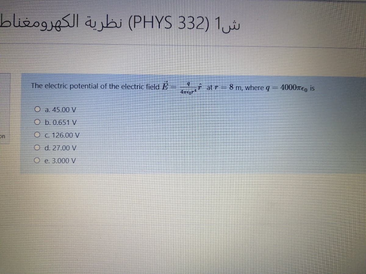 blizogjesl ajbi (PHYS 332) 1
The electric potential of the electric field E = at r = 8 m, where q =
4000TE, is
O a. 45.00 V
O b. 0.651 V
on
O c. 126.00 V
O d. 27.00 V
O e. 3.000 V
