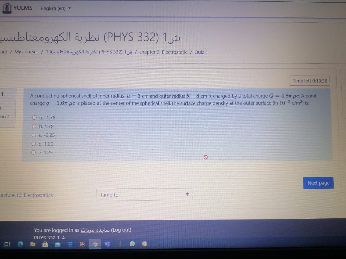 YULMS
English (en) -
ش1 )32 3 PHYS( نظرية الكهرومغناطيسد
ard/ My courses / 1 äuyblie ähi (PHYS 332) 1 / chapter 2: Electrostatic / Quiz 1
Time left 0:13:36
A conducting spherical shell of inner radius a = 3 cm and outer radius b= 8 cm is charged by a total charge Q =
charge q = 1.6T µe is placed at the center of the spherical shell.The surface charge density at the outer surface (in 10-3 c/m2) is:
4.8T µc. A point
ut of
O a. -1.78
O b. 1.78
O c. -0.25
O d. 1.00
O e. 0.25
Next page
Lecture 10: Electrostatics
Jump to.
You are logged in as lage olu (Log out)
PHYS 332 1
