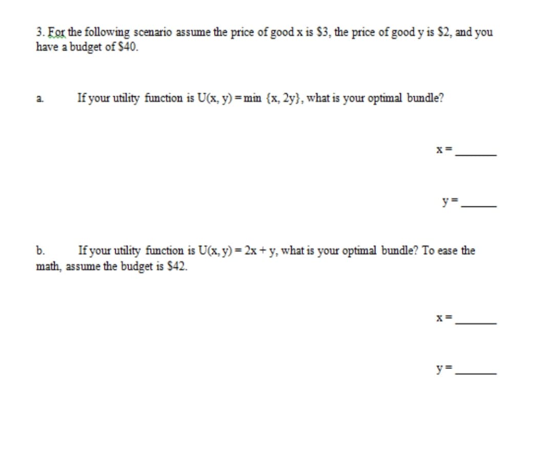 3. For the following scenario assume the price of good x is $3, the price of good y is $2, and you
have a budget of $40.
If your utility function is U(x, y) = min {x, 2y}, what is your optimal bundle?
a.
x =
y =
b.
If your utility function is U(x, y) = 2x + y, what is your optimal bundle? To ease the
math, assume the budget is $42.
X =
y =
