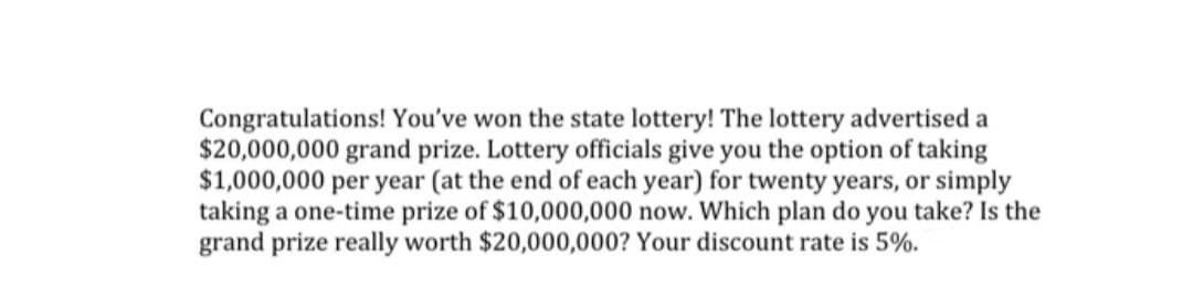 Congratulations! You've won the state lottery! The lottery advertised a
$20,000,000 grand prize. Lottery officials give you the option of taking
$1,000,000 per year (at the end of each year) for twenty years, or simply
taking a one-time prize of $10,000,000 now. Which plan do you take? Is the
grand prize really worth $20,000,000? Your discount rate is 5%.
