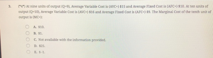 3.
(*4") At nine units of output (Q=9), Average Variable Cost is (AVC=) $15 and Average Fixed Cost is (AFC=) $10. At ten units of
output (Q=10), Average Variable Cost is (AVc=) $16 and Average Fixed Cost is (AFC=) $9. The Marginal Cost of the tenth unit of
output is (MC-):
A. $10.
B. $1.
C. Not available with the information provided.
D. $25.
O E S-1.
