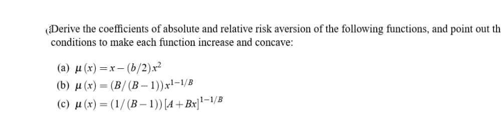 (Derive the coefficients of absolute and relative risk aversion of the following functions, and point out th
conditions to make each function increase and concave:
(а) и (х) —х- (b/2)x2
(b) µ (x) = (B/(B –- 1))x!-1/B
(c) µ (x) = (1/ (B – 1)) [A +Bx]'¬1/B
