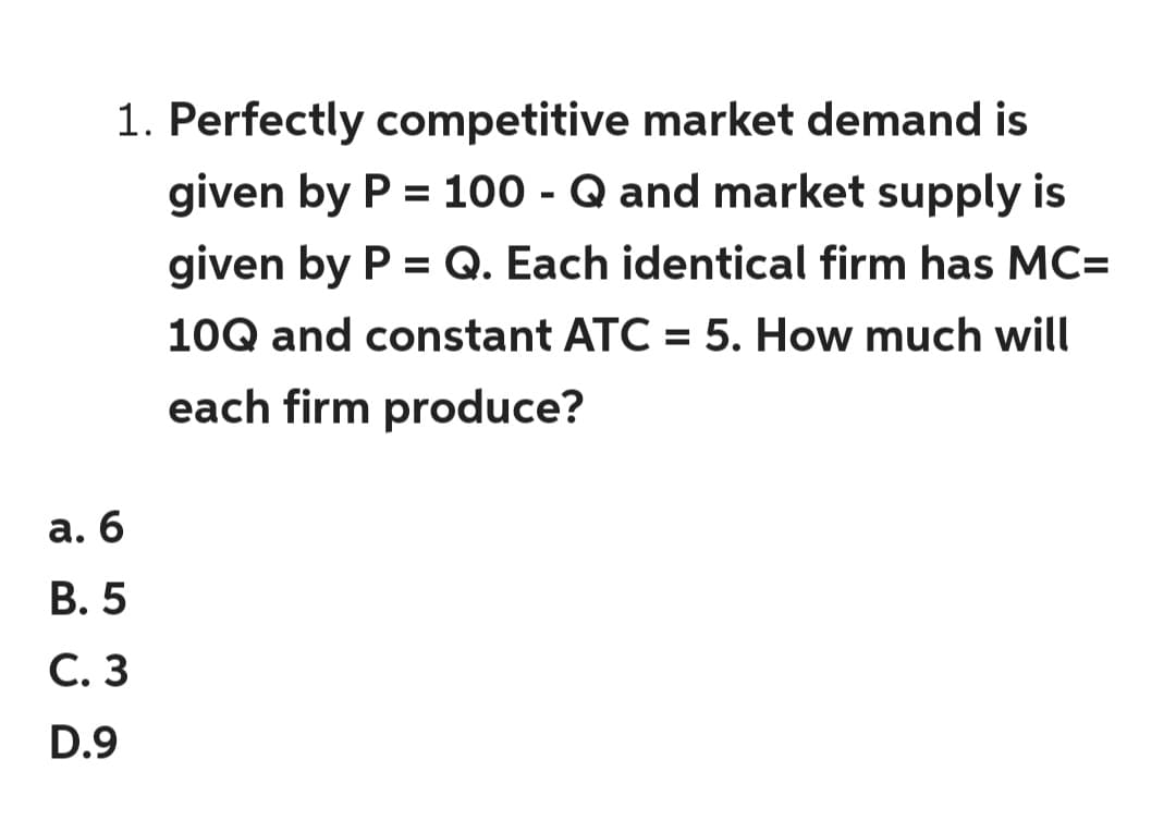 1. Perfectly competitive market demand is
given by P = 100 - Q and market supply is
%3D
given by P = Q. Each identical firm has MC=
10Q and constant ATC = 5. How much will
each firm produce?
а. б
В. 5
С. 3
D.9
