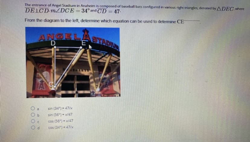 ANGELASTADIU
The entrance of Angel Stadium in Anaheim is composed of baseball bats configured in various right triangles, denoted by ADEC. where
DELCD MZDCE=34° and CD = 47.
From the diagram to the left, determine which equation can be used to determine CE
ANGELAST
sin (34°) = 47/x
b.
sin (56°) - x/47
%3D
cos (56°) = x/47
cos (34°) = 47/x
O d
