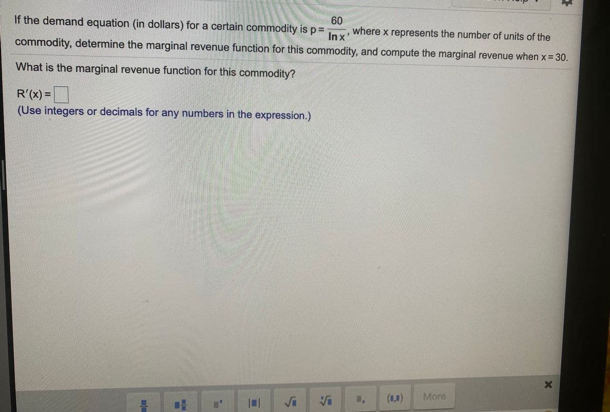 If the demand equation (in dollars) for a certain commodity is p3=
60
where x represents the number of units of the
In x
commodity, determine the marginal revenue function for this commodity, and compute the marginal revenue when x = 30.
What is the marginal revenue function for this commodity?
R'(x) =
%D
(Use integers or decimals for any numbers in the expression.)
(1,)
More
