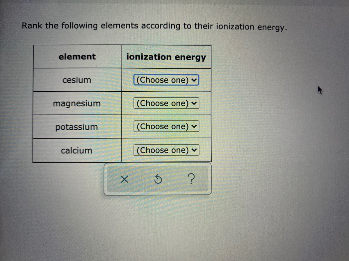 Rank the following elements according to their ionization energy.
element
ionization energy
cesium
(Choose one) v
magnesium
(Choose one) ♥
potassium
(Choose one) ♥
calcium
(Choose one) v
