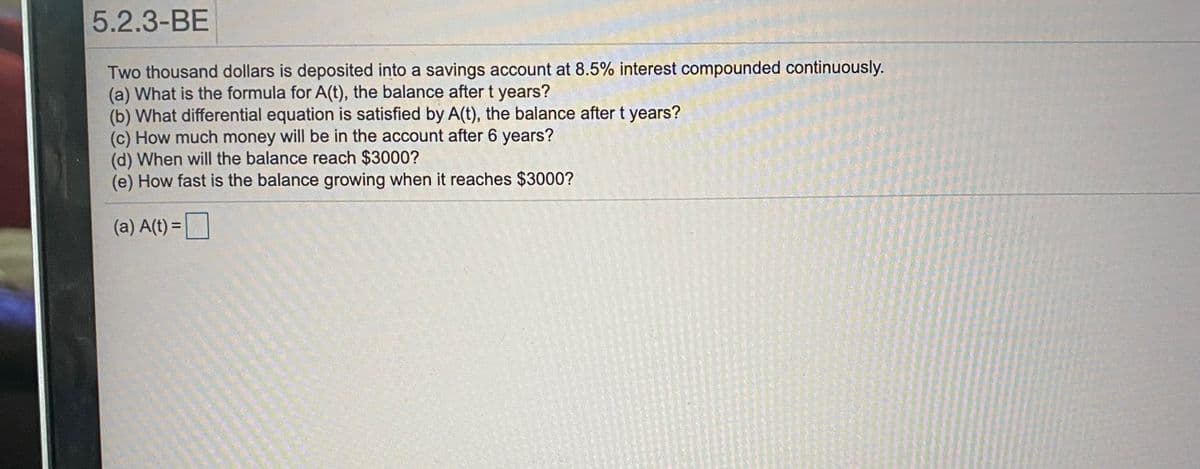 5.2.3-BE
Two thousand dollars is deposited into a savings account at 8.5% interest compounded continuously.
(a) What is the formula for A(t), the balance after t years?
(b) What differential equation is satisfied by A(t), the balance after t years?
(c) How much money will be in the account after 6 years?
(d) When will the balance reach $3000?
(e) How fast is the balance growing when it reaches $3000?
(a) A(t) = D
%3D
