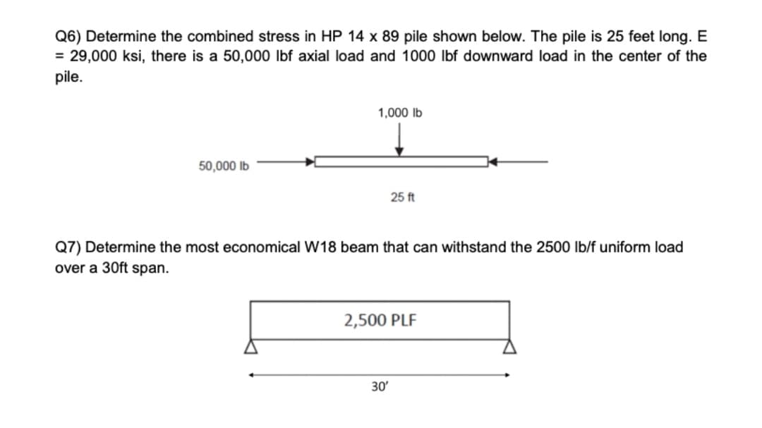 Q6) Determine the combined stress in HP 14 x 89 pile shown below. The pile is 25 feet long. E
= 29,000 ksi, there is a 50,000 lbf axial load and 1000 Ibf downward load in the center of the
pile.
1,000 lb
50,000 lb
25 ft
Q7) Determine the most economical W18 beam that can withstand the 2500 lb/f uniform load
over a 30ft span.
2,500 PLF
30
