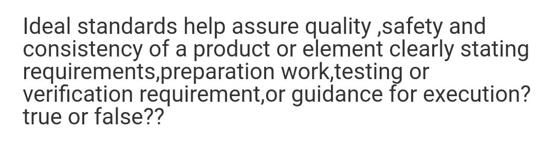 Ideal standards help assure quality ,safety and
consistency of a product or element clearly stating
requirements,preparation work,testing or
verification requirement,or guidance for execution?
true or false??

