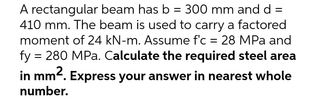 A rectangular beam has b = 300 mm and d =
410 mm. The beam is used to carry a factored
moment of 24 kN-m. Assume f'c = 28 MPa and
%3D
fy = 280 MPa. Calculate the required steel area
in mm2. Express your answer in nearest whole
number.
