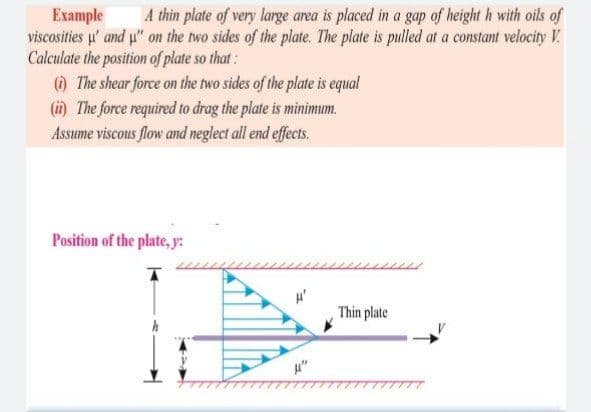 Example
viscosities u' and u" on the two sides of the plate. The plate is pulled at a constant velocity V.
Calculate the position of plate so that:
) The shear force on the two sides of the plate is equal
(i) The force required to drag the plate is minimum.
Assume viscous flow and neglect all end effects.
A thin plate of very large area is placed in a gap of height h with oils of
Position of the plate, y:
Thin plate
