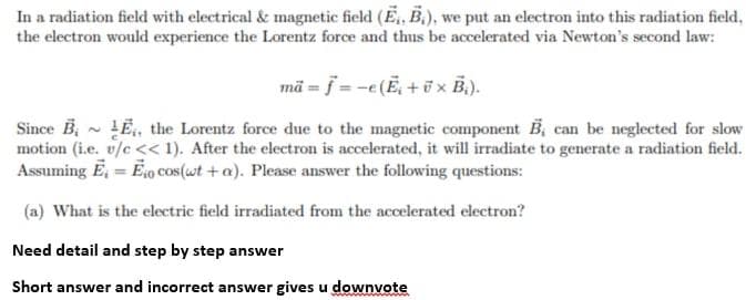 In a radiation field with electrical & magnetic field (E, B.), we put an electron into this radiation field,
the electron would experience the Lorentz force and thus be accelerated via Newton's second law:
mä = f = -e(E, +ü x B.).
Since B, - LË, the Lorentz force due to the magnetic component B, can be neglected for slow
motion (i.e. v/c << 1). After the electron is accelerated, it will irradiate to generate a radiation field.
Assuming E, = Eo cos (wt + a). Please answer the following questions:
(a) What is the electric field irradiated from the accelerated electron?
Need detail and step by step answer
Short answer and incorrect answer gives u downvote
