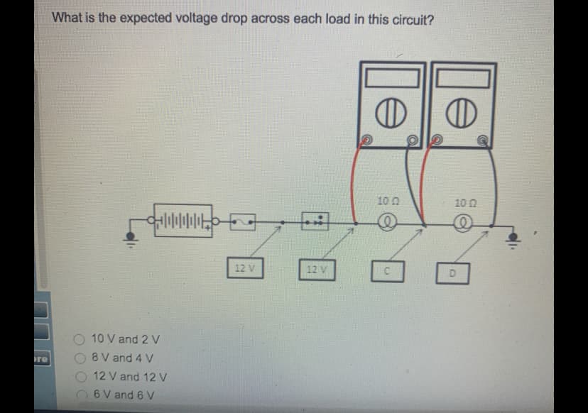 What is the expected voltage drop across each load in this circuit?
10 0
10 0
12 V
12 V
10 V and 2 V
re
8 V and 4 V
12 V and 12 V
6 V and 6 V
