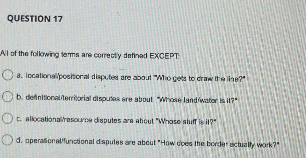 QUESTION 17
All of the following terms are correctly defined EXCEPT:
O a. locational/positional disputes are about "Who gets to draw the line?"
O b. definitional/territorial disputes are about "Whose land/water is it?"
O c. allocational/resource disputes are about "Whose stuff is it?"
Od. operational/functional disputes are about "How does the border actually work?"
