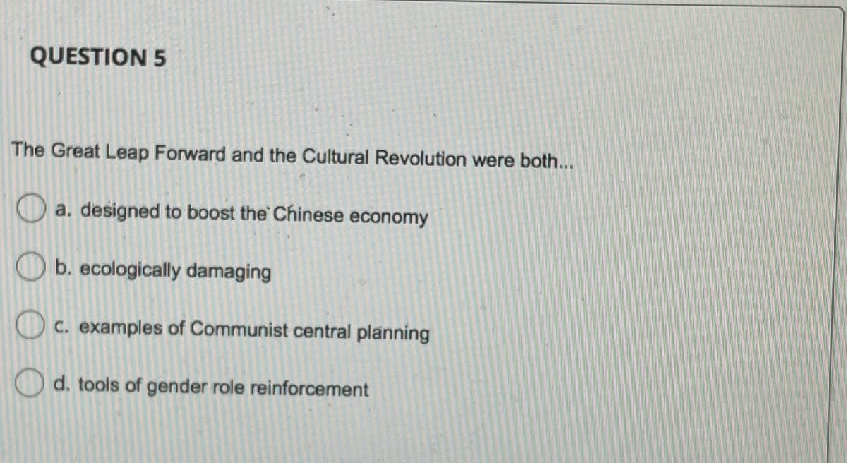 QUESTION 5
The Great Leap Forward and the Cultural Revolution were both...
a. designed to boost the Chinese economy
b. ecologically damaging
C. examples of Communist central planning
O d. tools of gender role reinforcement
