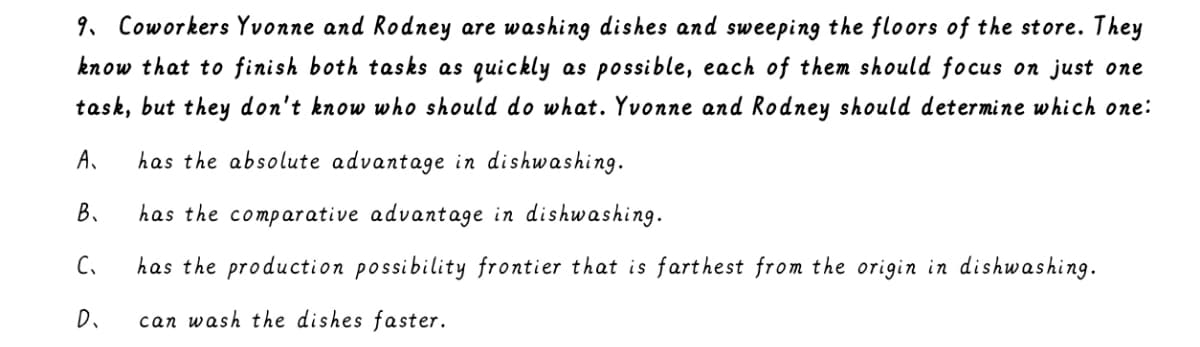 9. Coworkers Yvonne and Rodney are washing dishes and sweeping the floors of the store. They
know that to finish both tasks as quickly as possible, each of them should focus on just one
task, but they don't know who should do what. Yvonne and Rodney should determine which one:
A.
has the absolute advantage in dishwashing.
B.
has the comparative advantage in dishwashin9.
C.
has the production possibility frontier that is farthest from the origin in dishwashing.
D.
can wash the dishes faster.
