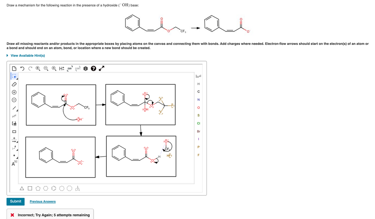 Draw a mechanism for the following reaction in the presence of a hydroxide (OH) base:
CF
Draw all missing reactants and/or products in the appropriate boxes by placing atoms on the canvas and connecting them with bonds. Add charges where needed. Electron-flow arrows should start on the electron(s) of an atom or
a bond and should end on an atom, bond, or location where a new bond should be created.
• View Available Hint(s)
CONT.
H
CF,
S
CI
Br
P
F
(1]
Submit
Previous Answers
X Incorrect; Try Again; 5 attempts remaining
