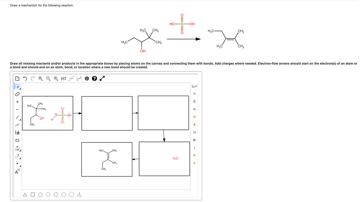 Draw a mechanism for the following reaction:
HO
OH
H3C
CH3
H,C-
CH3
H3C
CH3
H;C
CH3
ÓH
Draw all missing reactants and/or products in the appropriate boxes by placing atoms on the canvas and connecting them with bonds. Add charges where needed. Electron-flow arrows should start on the electron(s) of an atom or
a bond and should end on an atom, bond, or location where a new bond should be created.
Ht EXP. CONT.
H
+
CH,
H,C.
-CH3
N
-ÖH
OH
ČH,
CI
Br
+
H;C.
CH3
CH,
F
CH,
