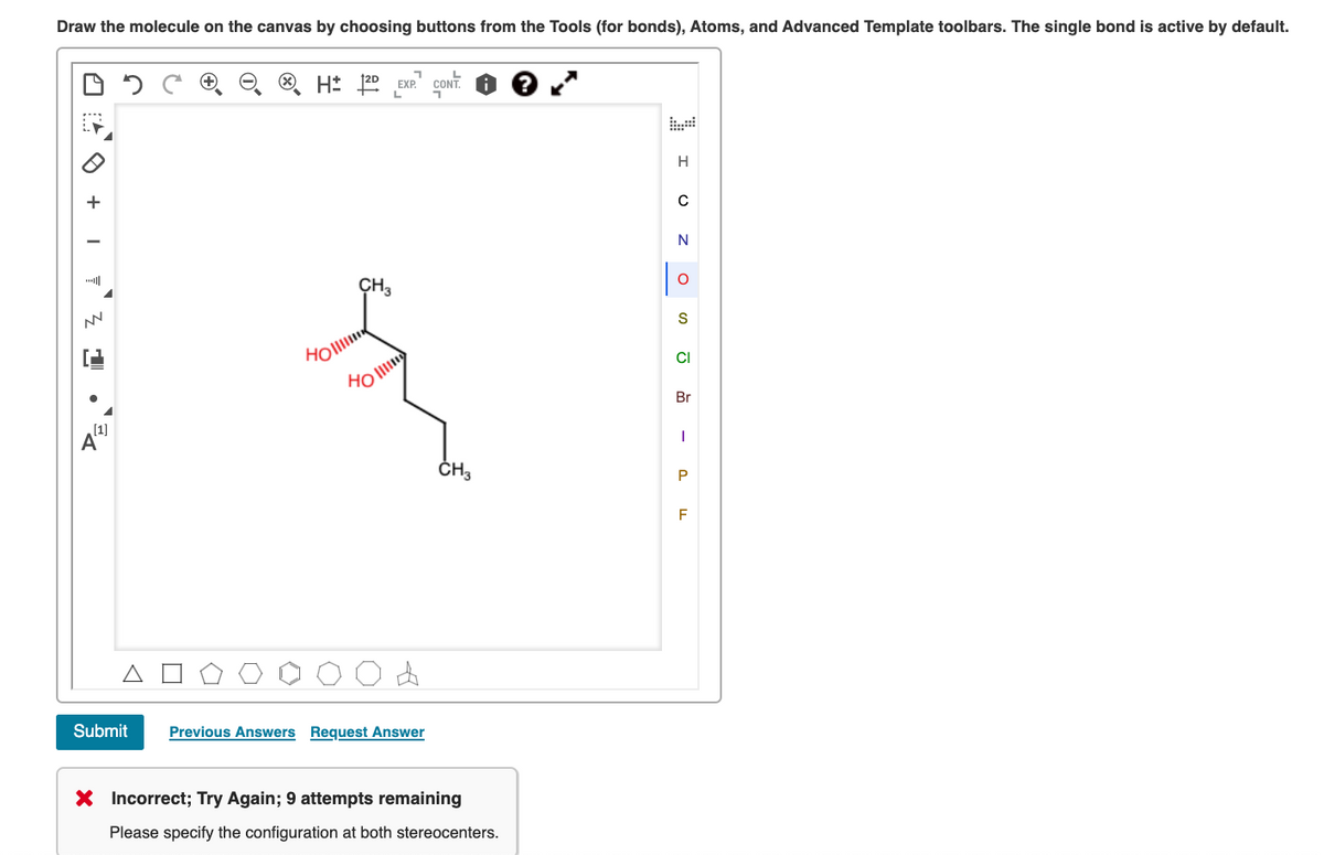 Draw the molecule on the canvas by choosing buttons from the Tools (for bonds), Atoms, and Advanced Template toolbars. The single bond is active by default.
H: 120 EXP. CONT.
H
+
N
CH3
HOll
CI
Br
(1]
ČH3
F
Submit
Previous Answers Request Answer
X Incorrect; Try Again; 9 attempts remaining
Please specify the configuration at both stereocenters.
