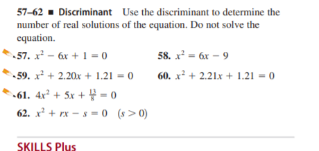 57–62 - Discriminant Use the discriminant to determine the
number of real solutions of the equation. Do not solve the
equation.
57. x² – 6x + 1 = 0
• 59. x² + 2.20x + 1.21 = 0
58. x² = 6x – 9
60. x² + 2.21x + 1.21 = 0
•61. 4x² + 5x + = 0
62. x² + rx – s = 0 (s>0)
SKILLS Plus
