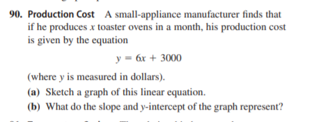 90. Production Cost A small-appliance manufacturer finds that
if he produces x toaster ovens in a month, his production cost
is given by the equation
y = 6x + 3000
(where y is measured in dollars).
(a) Sketch a graph of this linear equation.
(b) What do the slope and y-intercept of the graph represent?
