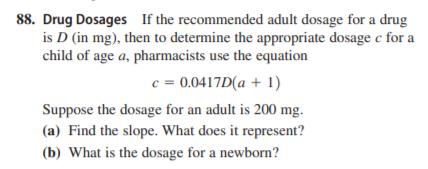 88. Drug Dosages If the recommended adult dosage for a drug
is D (in mg), then to determine the appropriate dosage c for a
child of age a, pharmacists use the equation
c = 0.0417D(a + 1)
Suppose the dosage for an adult is 200 mg.
(a) Find the slope. What does it represent?
(b) What is the dosage for a newborn?
