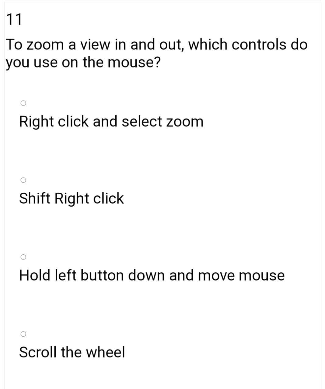 11
To zoom a view in and out, which controls do
you use on the mouse?
Right click and select zoom
Shift Right click
Hold left button down and move mouse
Scroll the wheel
