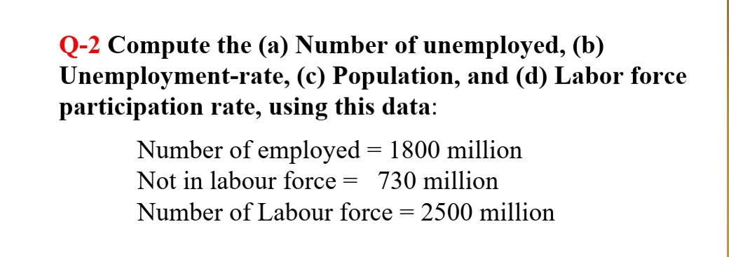 Q-2 Compute the (a) Number of unemployed, (b)
Unemployment-rate, (c) Population, and (d) Labor force
participation rate, using this data:
Number of employed = 1800 million
%3D
Not in labour force :
730 million
Number of Labour force = 2500 million
