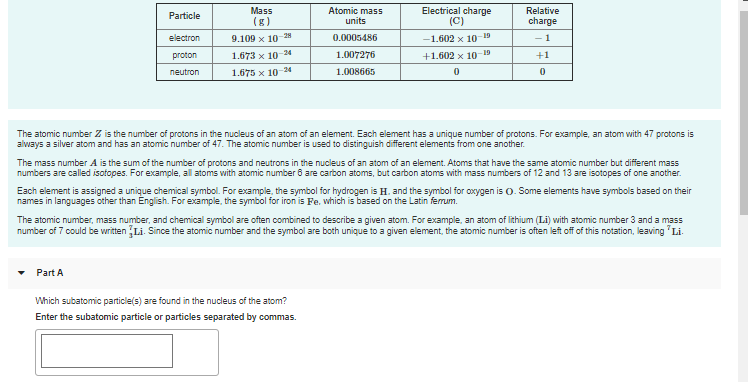 Atomic mass
units
Electrical charge
(C)
Mass
Relative
Particle
(g)
charge
electron
9.109 x 10 28
0.0005486
-1.602 x 1019
- 1
proton
1.673 x 10-24
1.007276
+1.602 x 10- 19
+1
neutron
1.675 x 10-24
1.008665
The atomic number Z is the number of protons in the nucleus of an atom of an element. Each element has a unique number of protons. For example, an atom with 47 protons is
always a silver atom and has an atomic number of 47. The atomic number is used to distinguish different elements from one another.
The mass number A is the sum of the number of protons and neutrons in the nucleus of an atom of an element. Atoms that have the same atomic number but different mass
numbers are called isofopes. For example, all atoms with atomic number 8 are carbon atoms, but carbon atoms with mass numbers of 12 and 13 are isotopes of one another.
Each element is assigned a unique chemical symbol. For example, the symbol for hydrogen is H. and the symbol for oxygen is 0. Some elements have symbols based on their
names in languages other than English. For example, the symbol for iron is Fe. which is based on the Latin ferrum.
The atomic number, mass number, and chemical symbol are often combined to describe a given atom. For example, an atom of lithium (Li) with atomic number 3 and a mass
number of 7 could be written Li. Since the atomic number and the symbol are both unique t
given element, the atomic number is often left off of this notation,
'Li.
Part A
Which subatomic particle(s) are found in the nucleus of the atom?
Enter the subatomic particle or particles separated by commas.
