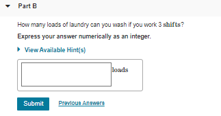 • Part B
How many loads of laundry can you vwash if you work 3 shifts?
Express your answer numerically as an integer.
• View Available Hint(s)
loads
Submit
Prevloue Anewers
