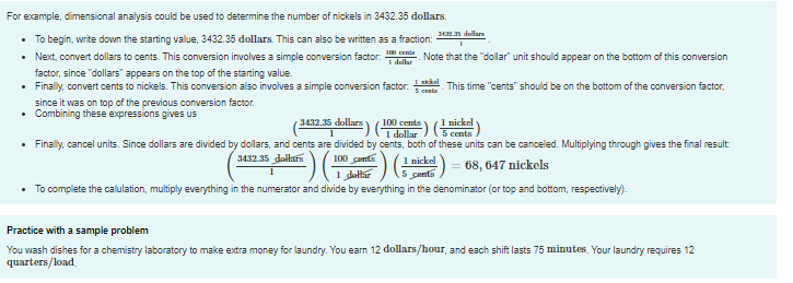 For example, dimensional analysis could be used to determine the number of nickels in 3432.35 dollars.
34R5 dellar
• To begin, write down the starting value, 3432.35 dollars. This can also be written as a fraction:
• Next, convert dollars to cents. This conversion involves a simple conversion factor: Note that the "dollar" unit should appear on the bottom of this conversion
factor, since "dollars" appears on the top of the starting value.
• Finally, convert cents to nickels. This conversion also involves a simple conversion factor. This time "cents" should be on the bottom of the conversion factor,
I dellar
S centa
since it was on top of the previous conversion factor.
• Combining these expressions gives us
100 cents
1 dollar
• Finally, cancel units. Since dollars are divided by dollars, and cents are divided by cents, both of these units can be canceled. Multiplying through gives the final result:
100 cents
1 dolhar
1 nickel
5 cents
3432.15 dollars
3432.35 dollars
1 nickel
68, 647 nickels
• To complete the calulation, multiply everything in the numerator and divide by everything in the denominator (or top and bottom, respectively).
Practice with a sample problem
You wash dishes for a chemistry laboratory to make extra money for laundry. You earn 12 dollars/hour, and each shift lasts 75 minutes. Your laundry requires 12
quarters/load,
