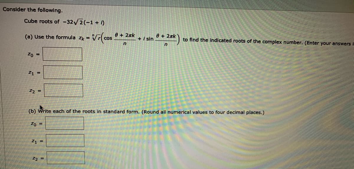 Consider the following.
Cube roots of -32/2(-1 + )
(a) Use the formula zk =
0 + 2xk
+i in
0 + 2xk
to find the indicated roots of the complex number. (Enter your answers i.
Zo =
Z1 =
Z2 =
(b) Write each of the roots in standard form. (Round all numerical values to four decimal places.)
Zo =
Z1 =
