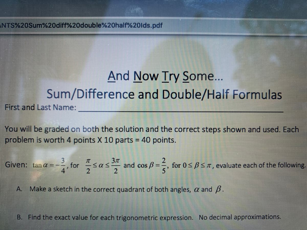 ANTS%20Sum%20diff%20double%20half%20lds.pdf
And Now Try Some...
Sum/Difference and Double/Half Formulas
First and Last Name:
You will be graded on both the solution and the correct steps shown and used. Each
problem is worth 4 points X 10 parts = 40 points.
%3D
3.
Given: tan a =--, for "sas
and cos B=
for 0<B<r, evaluate each of the following.
A.
Make a sketch in the correct quadrant of both angles, a and B.
B. Find the exact value for each trigonometric expression. No decimal approximations.
