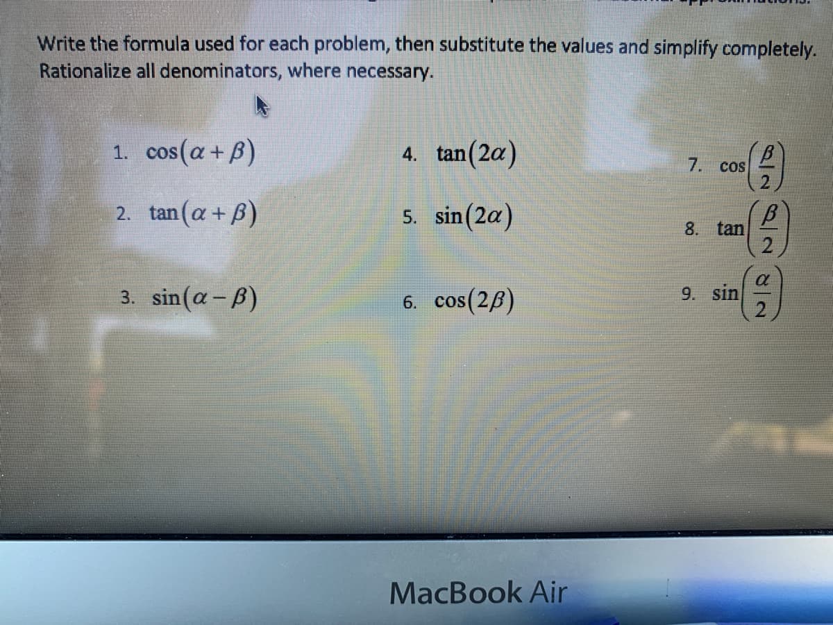 Write the formula used for each problem, then substitute the values and simplify completely.
Rationalize all denominators, where necessary.
1. cos(a+B)
4. tan(2a)
7.
CoS
2.
2. tan(a+ B)
5. sin(2a)
8.
tan
3. sin(a-B)
6. cos(26)
9. sin
MacBook Air
8/2
