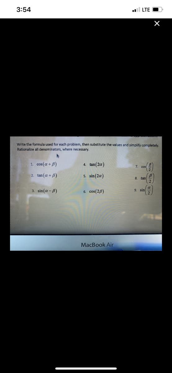 3:54
all LTE
Write the formula used for each problem, then substitute the values and simplify completely.
Rationalize all denominators, where necessary.
1. cos(a+ B)
4. tan (2a)
7.
2. tan(a+ B)
5. sin(2a)
8.
tan
3. sin(a - B)
6. cos(26)
a
9. sin
MacBook Air
