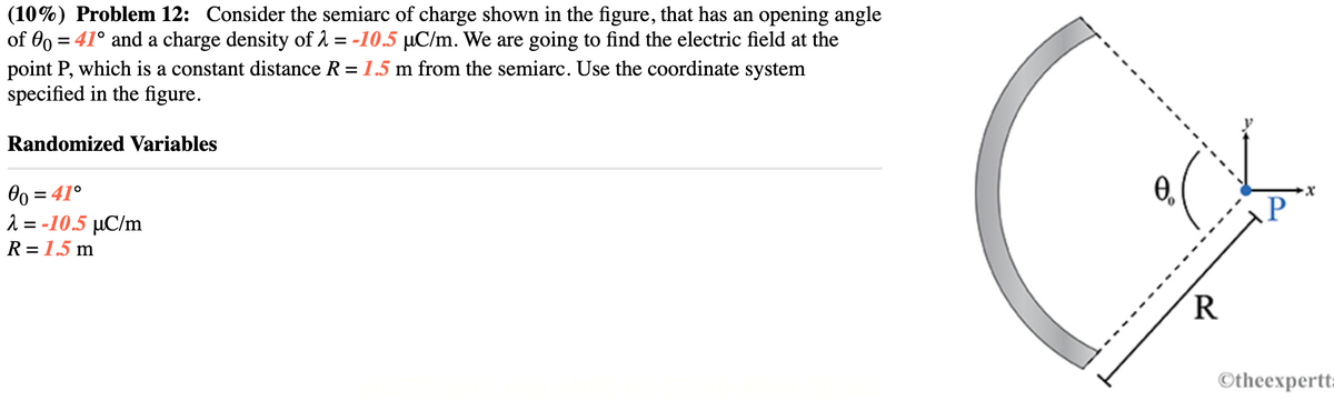 (10%) Problem 12: Consider the semiarc of charge shown in the figure, that has an opening angle
of 00 = 41° and a charge density of λ = -10.5 µC/m. We are going to find the electric field at the
point P, which is a constant distance R = 1.5 m from the semiarc. Use the coordinate system
specified in the figure.
Randomized Variables
00 = 41°
λ = -10.5 µC/m
R = 1.5 m
0₁.
R
P
-X
Otheexpertt