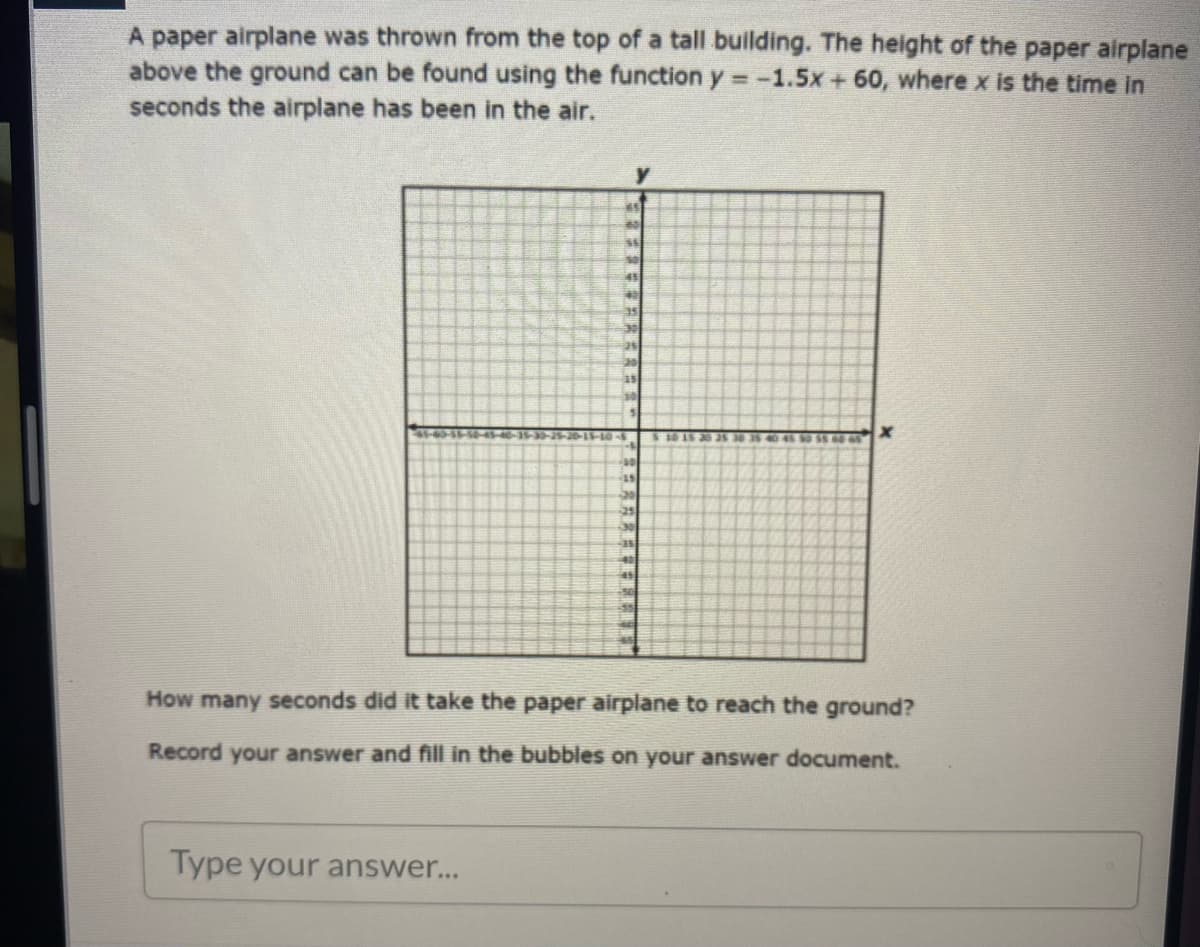 A paper airplane was thrown from the top of a tall building. The height of the paper airplane
above the ground can be found using the function y = -1.5x+ 60, where x is the time in
seconds the airplane has been in the air.
35
30
00
25
How many seconds did it take the paper airplane to reach the ground?
Record your answer and fill in the bubbles on your answer document.
Type your answer...
