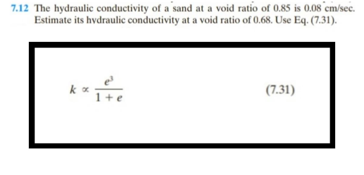 7.12 The hydraulic conductivity of a sand at a void ratio of 0.85 is 0.08 cm/sec.
Estimate its hydraulic conductivity at a void ratio of 0.68. Use Eq. (7.31).
(7.31)
Lite
k