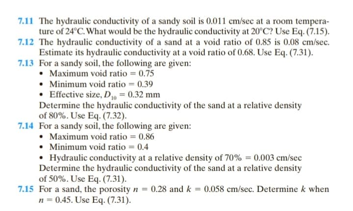 7.11 The hydraulic conductivity of a sandy soil is 0.011 cm/sec at a room tempera-
ture of 24°C. What would be the hydraulic conductivity at 20°C? Use Eq. (7.15).
7.12 The hydraulic conductivity of a sand at a void ratio of 0.85 is 0.08 cm/sec.
Estimate its hydraulic conductivity at a void ratio of 0.68. Use Eq. (7.31).
7.13 For a sandy soil, the following are given:
• Maximum void ratio = 0.75
• Minimum void ratio = 0.39
Effective size, D₁0 = 0.32 mm
Determine the hydraulic conductivity of the sand at a relative density
of 80%. Use Eq. (7.32).
7.14 For a sandy soil, the following are given:
• Maximum void ratio = 0.86
• Minimum void ratio = 0.4
• Hydraulic conductivity at a relative density of 70% = 0.003 cm/sec
Determine the hydraulic conductivity of the sand at a relative density
of 50%. Use Eq. (7.31).
7.15 For a sand, the porosity n = 0.28 and k = 0.058 cm/sec. Determine k when
n = 0.45. Use Eq. (7.31).