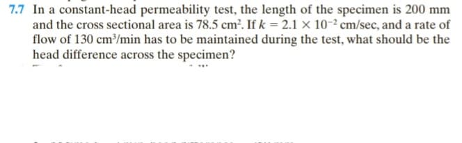 7.7 In a constant-head permeability test, the length of the specimen is 200 mm
and the cross sectional area is 78.5 cm². If k = 2.1 x 10-2 cm/sec, and a rate of
flow of 130 cm³/min has to be maintained during the test, what should be the
head difference across the specimen?