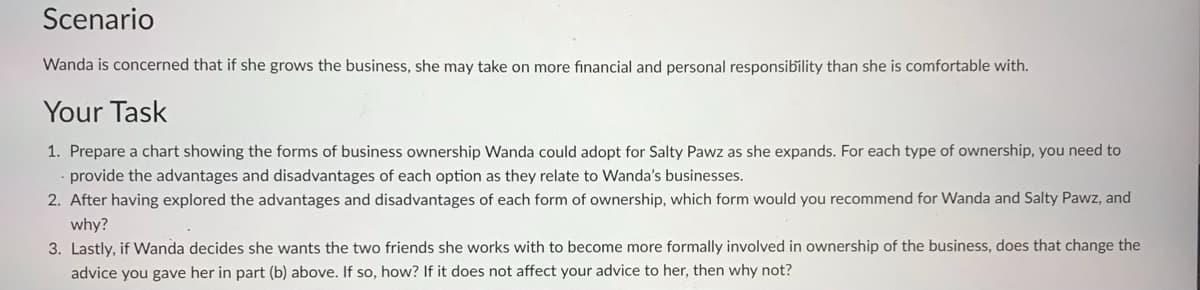 Scenario
Wanda is concerned that if she grows the business, she may take on more financial and personal responsibility than she is comfortable with.
Your Task
1. Prepare a chart showing the forms of business ownership Wanda could adopt for Salty Pawz as she expands. For each type of ownership, you need to
provide the advantages and disadvantages of each option as they relate to Wanda's businesses.
2. After having explored the advantages and disadvantages of each form of ownership, which form would you recommend for Wanda and Salty Pawz, and
why?
3. Lastly, if Wanda decides she wants the two friends she works with to become more formally involved in ownership of the business, does that change the
advice you gave her in part (b) above. If so, how? If it does not affect your advice to her, then why not?
