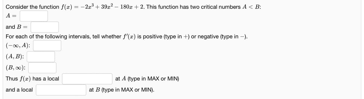 Consider the function f(x) = - 2x3 + 39x? – 180x + 2. This function has two critical numbers A < B:
A =
and B =
For each of the following intervals, tell whether f'(x) is positive (type in +) or negative (type in -).
(-0, A):
(A, B):
(B, 0):
Thus f(x) has a local
at A (type in MAX or MIN)
and a local
at B (type in MAX or MIN).
