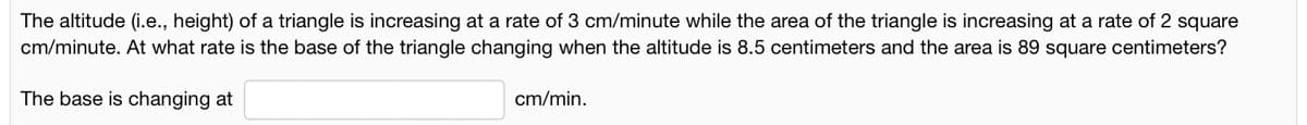 The altitude (i.e., height) of a triangle is increasing at a rate of 3 cm/minute while the area of the triangle is increasing at a rate of 2 square
cm/minute. At what rate is the base of the triangle changing when the altitude is 8.5 centimeters and the area is 89 square centimeters?
The base is changing at
cm/min.
