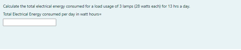 Calculate the total electrical energy consumed for a load usage of 3 lamps (28 watts each) for 13 hrs a day.
Total Electrical Energy consumed per day in watt hours=

