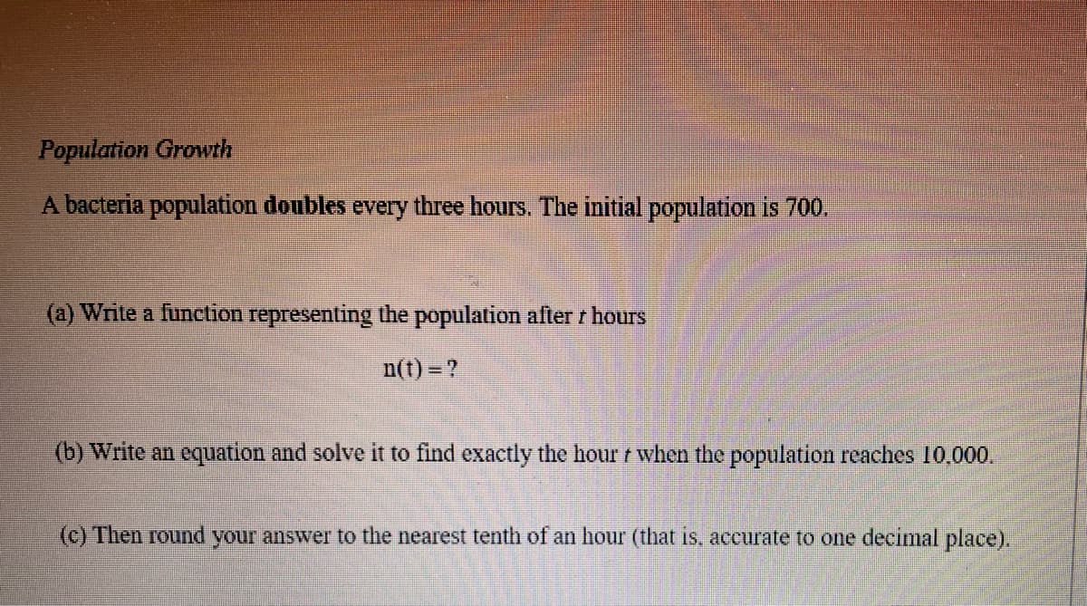 Population Growth
A bacteria population doubles every three hours. The initial population is 700.
(a) Write a function representing the population after / hours
n(t)=?
(b) Write an equation and solve it to find exactly the hour when the population reaches 10,000.
(c) Then round your answer to the nearest tenth of an hour (that is, accurate to one decimal place).