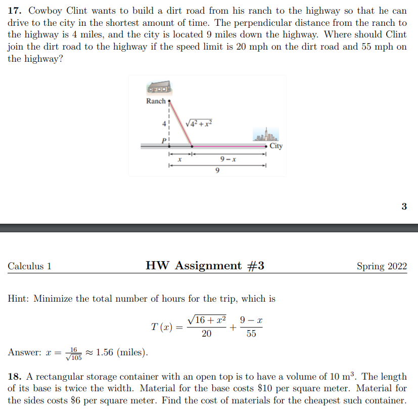 17. Cowboy Clint wants to build a dirt road from his ranch to the highway so that he can
drive to the city in the shortest amount of time. The perpendicular distance from the ranch to
the highway is 4 miles, and the city is located 9 miles down the highway. Where should Clint
join the dirt road to the highway if the speed limit is 20 mph on the dirt road and 55 mph on
the highway?
Ranch
City
9 - x
9
3
Calculus 1
HW Assignment #3
Spring 2022
Hint: Minimize the total number of hours for the trip, which is
/16+ x²
9
T (x)
20
55
16
Answer: x =
V105 - 1.56 (miles).
18. A rectangular storage container with an open top is to have a volume of 10 m³. The length
of its base is twice the width. Material for the base costs $10 per square meter. Material for
the sides costs $6 per square meter. Find the cost of materials for the cheapest such container.
