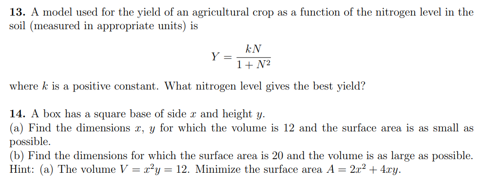 13. A model used for the yield of an agricultural crop as a function of the nitrogen level in the
soil (measured in appropriate units) is
kN
Y =
1+ N2
where k is a positive constant. What nitrogen level gives the best yield?
14. A box has a square base of side x and height y.
(a) Find the dimensions x, y for which the volume is 12 and the surface area is as small as
possible.
(b) Find the dimensions for which the surface area is 20 and the volume is as large as possible.
Hint: (a) The volume V = x²y = 12. Minimize the surface area A = 2x2 + 4.xy.
